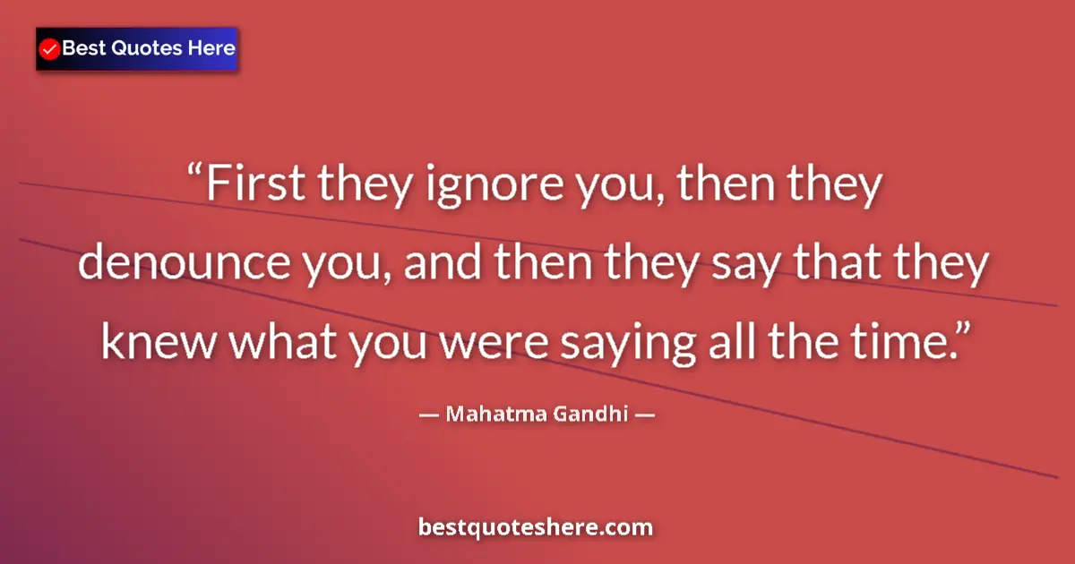Quote by Mahatma Gandhi: First they ignore you, then they denounce you, and then they say that they knew what you were saying...