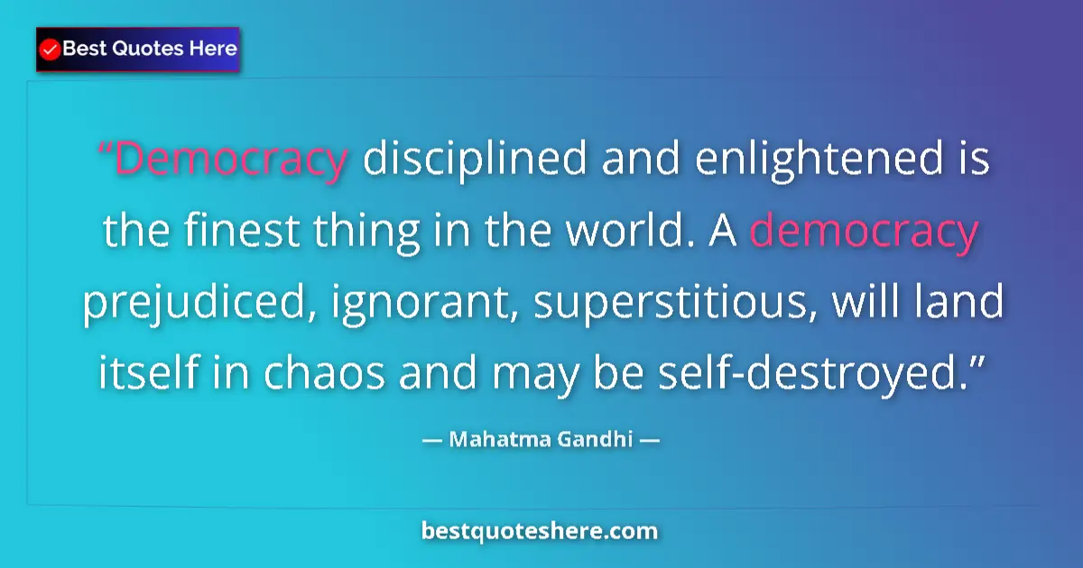 Image for the quote by Mahatma Gandhi: Democracy disciplined and enlightened is the finest thing in the world. A democracy prejudiced, igno...