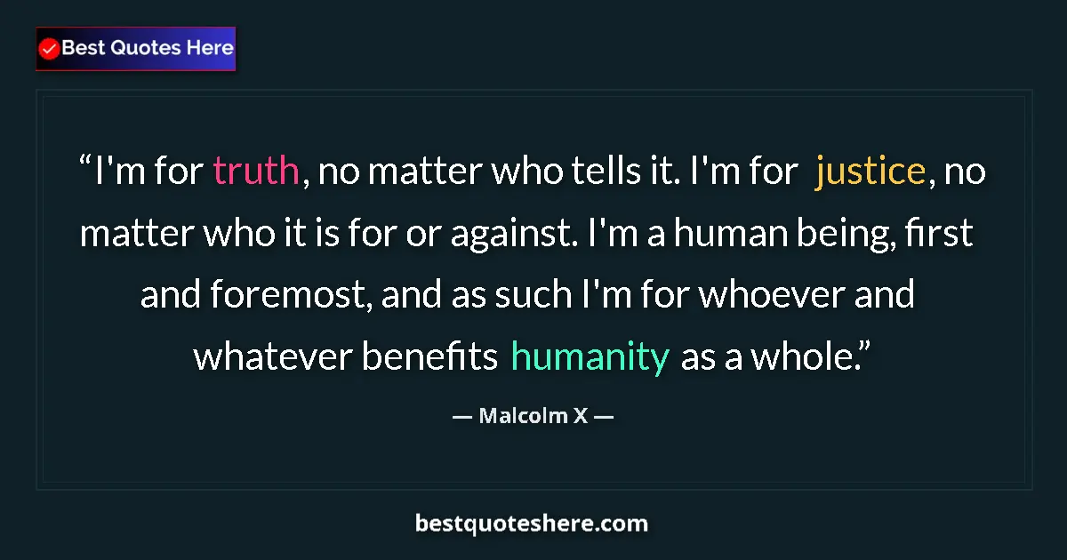 Quote by Malcolm X: I'm for truth, no matter who tells it. I'm for justice, no matter who it is for or against. I'm a hu...