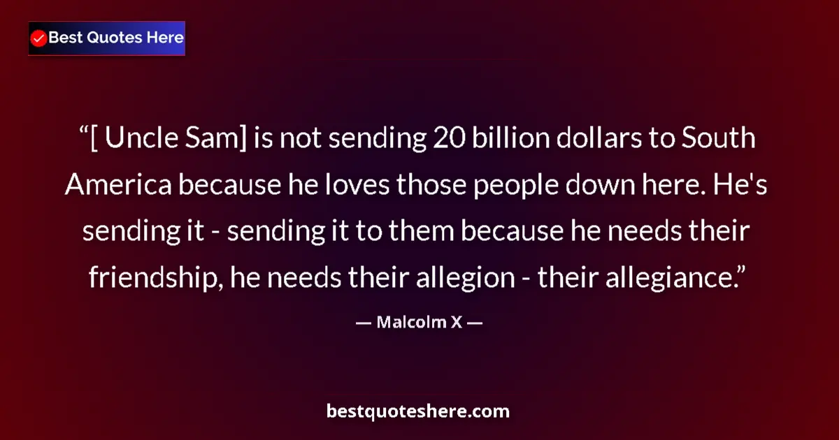 Quote by Malcolm X: [ Uncle Sam] is not sending 20 billion dollars to South America because he loves those people down h...