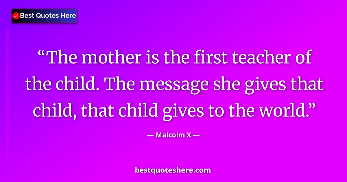 Quote by Malcolm X: The mother is the first teacher of the child. The message she gives that child, that child gives to ...