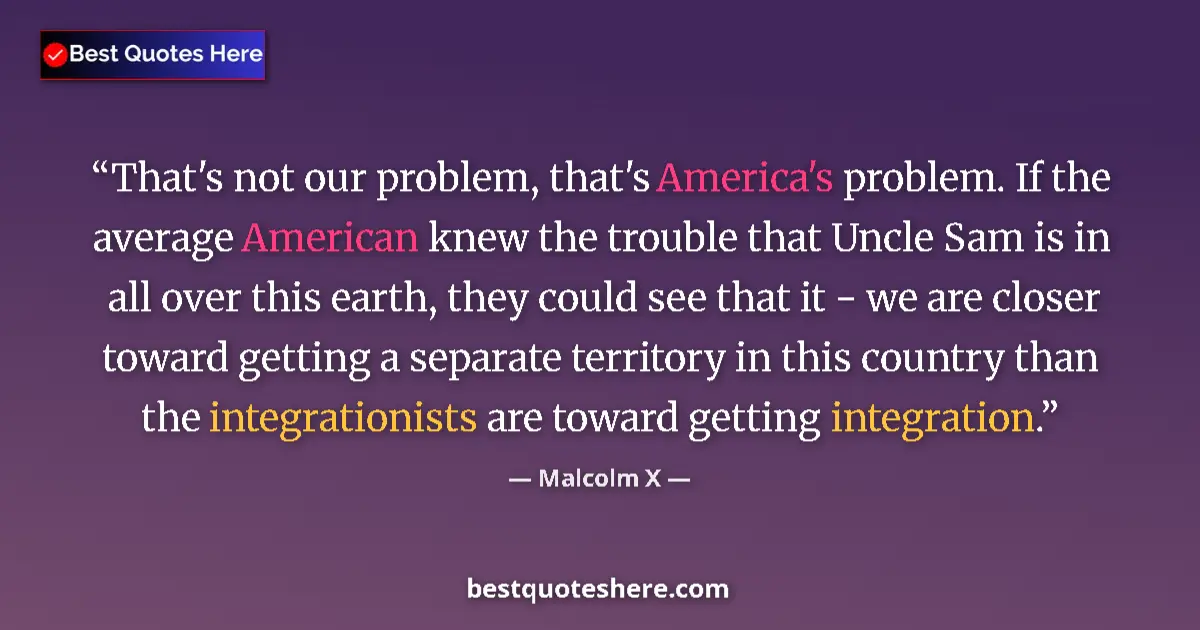 Quote by Malcolm X: That's not our problem, that's America's problem. If the average American knew the trouble that Uncl...
