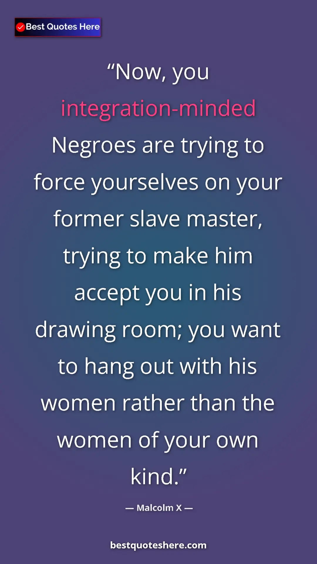 Malcolm X Quote Card: "Now, you integration-minded Negroes are trying to force..." Pinterest quote poster by Malcolm X: "Now, you integration-minded Negroes are trying to force..."