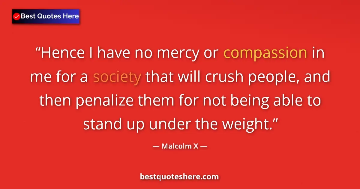 Quote by Malcolm X: Hence I have no mercy or compassion in me for a society that will crush people, and then penalize th...