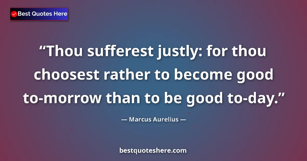 Quote by Marcus Aurelius: Thou sufferest justly: for thou choosest rather to become good to-morrow than to be good to-day....