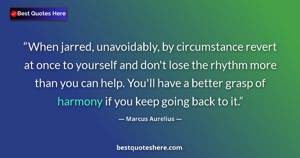 Quote by Marcus Aurelius: When jarred, unavoidably, by circumstance revert at once to yourself and don't lose the rhythm more ...
