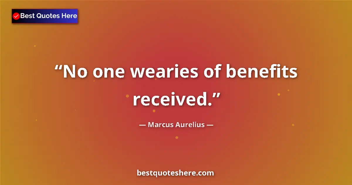 Quote by Marcus Aurelius: No one wearies of benefits received....