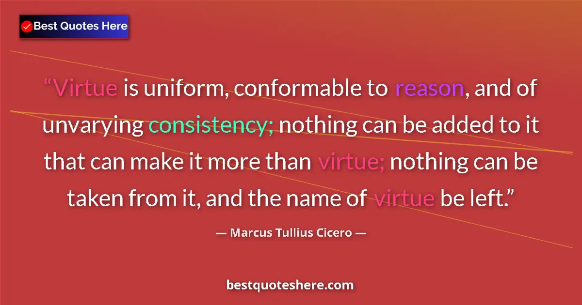 Quote by Marcus Tullius Cicero: Virtue is uniform, conformable to reason, and of unvarying consistency; nothing can be added to it t...