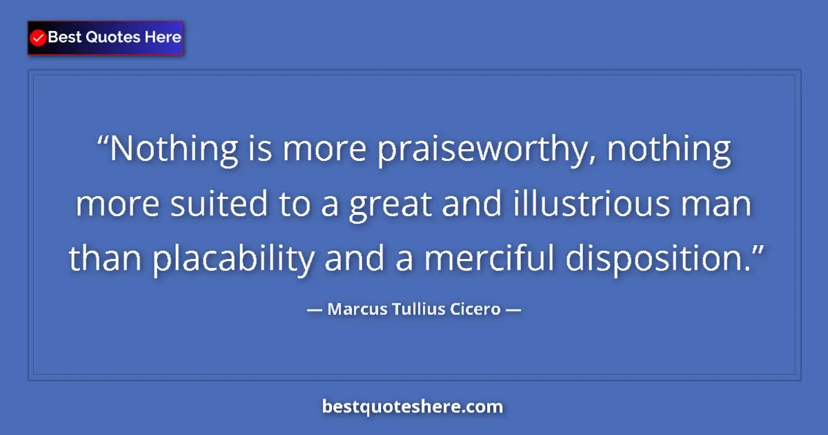 Quote by Marcus Tullius Cicero: Nothing is more praiseworthy, nothing more suited to a great and illustrious man than placability an...