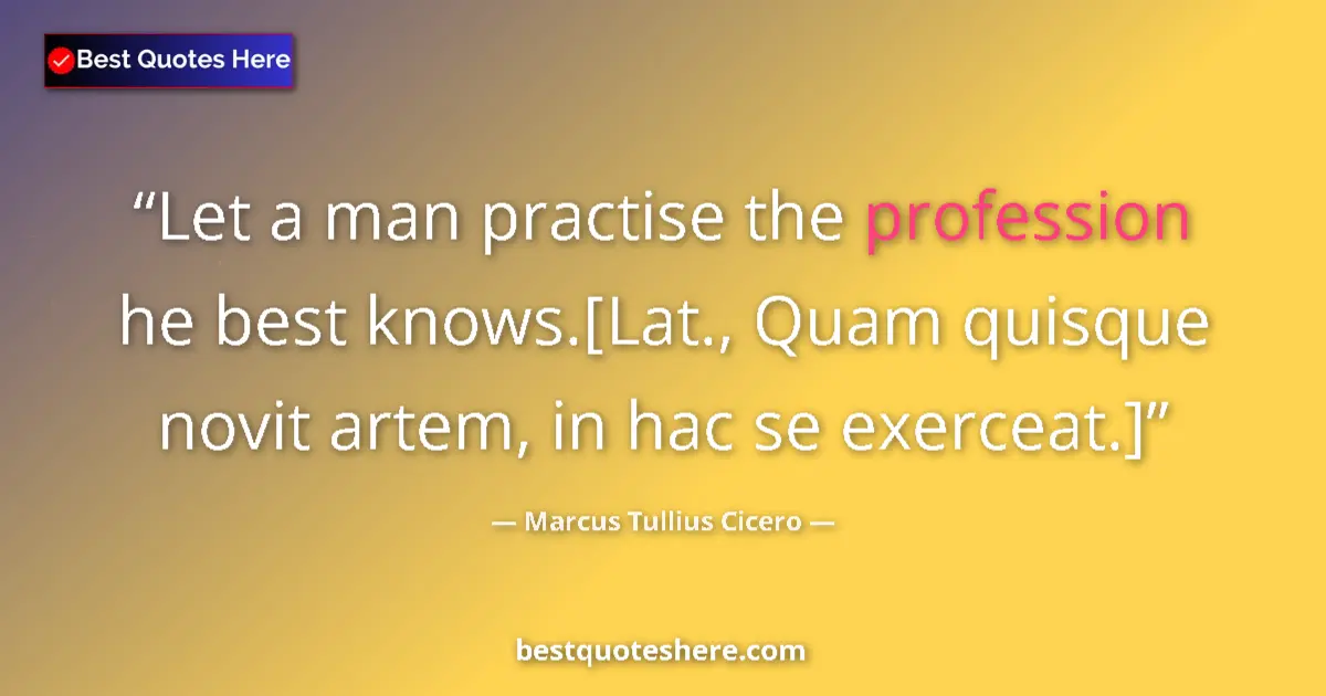 Quote by Marcus Tullius Cicero: Let a man practise the profession he best knows.[Lat., Quam quisque novit artem, in hac se exerceat....