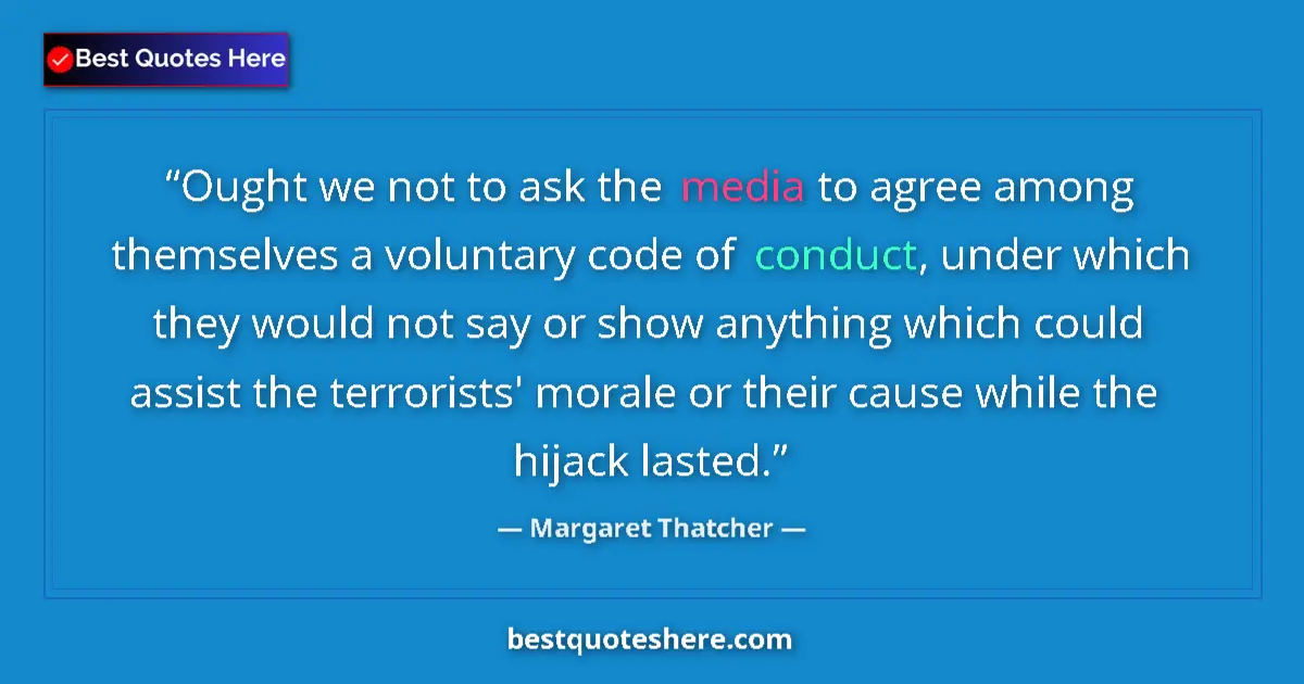 Quote by Margaret Thatcher: Ought we not to ask the media to agree among themselves a voluntary code of conduct, under which the...