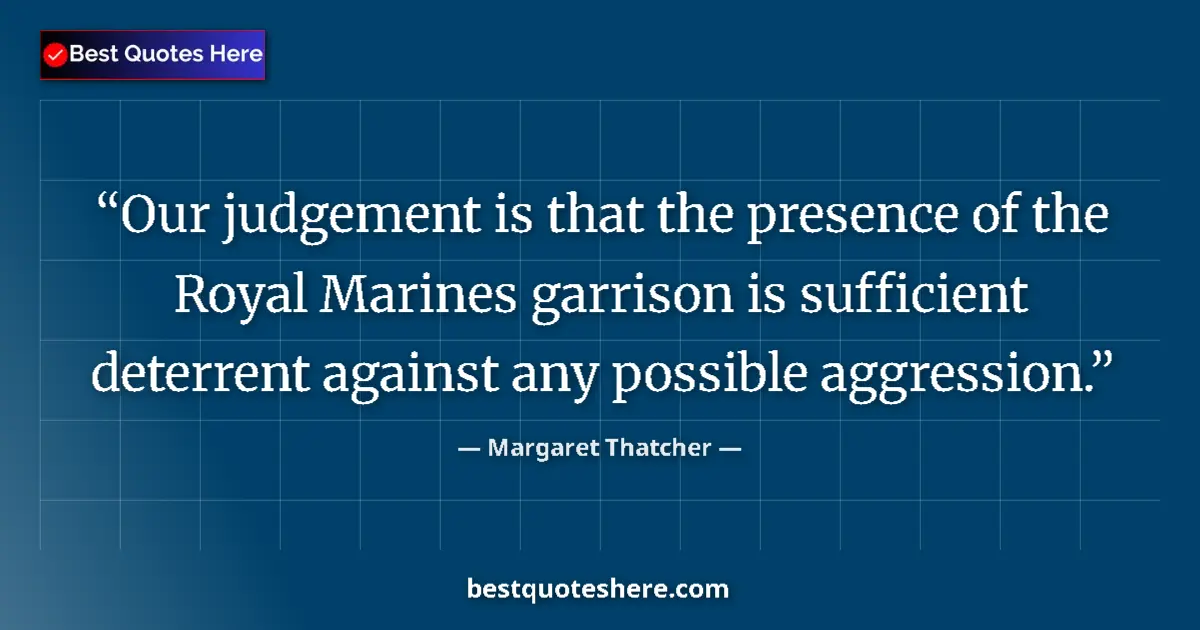 Quote by Margaret Thatcher: Our judgement is that the presence of the Royal Marines garrison is sufficient deterrent against any...