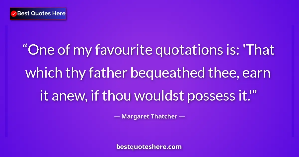 Quote by Margaret Thatcher: One of my favourite quotations is: 'That which thy father bequeathed thee, earn it anew, if thou wou...