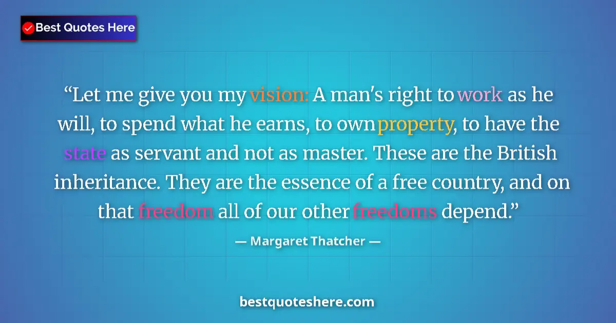 Quote by Margaret Thatcher: Let me give you my vision: A man's right to work as he will, to spend what he earns, to own property...