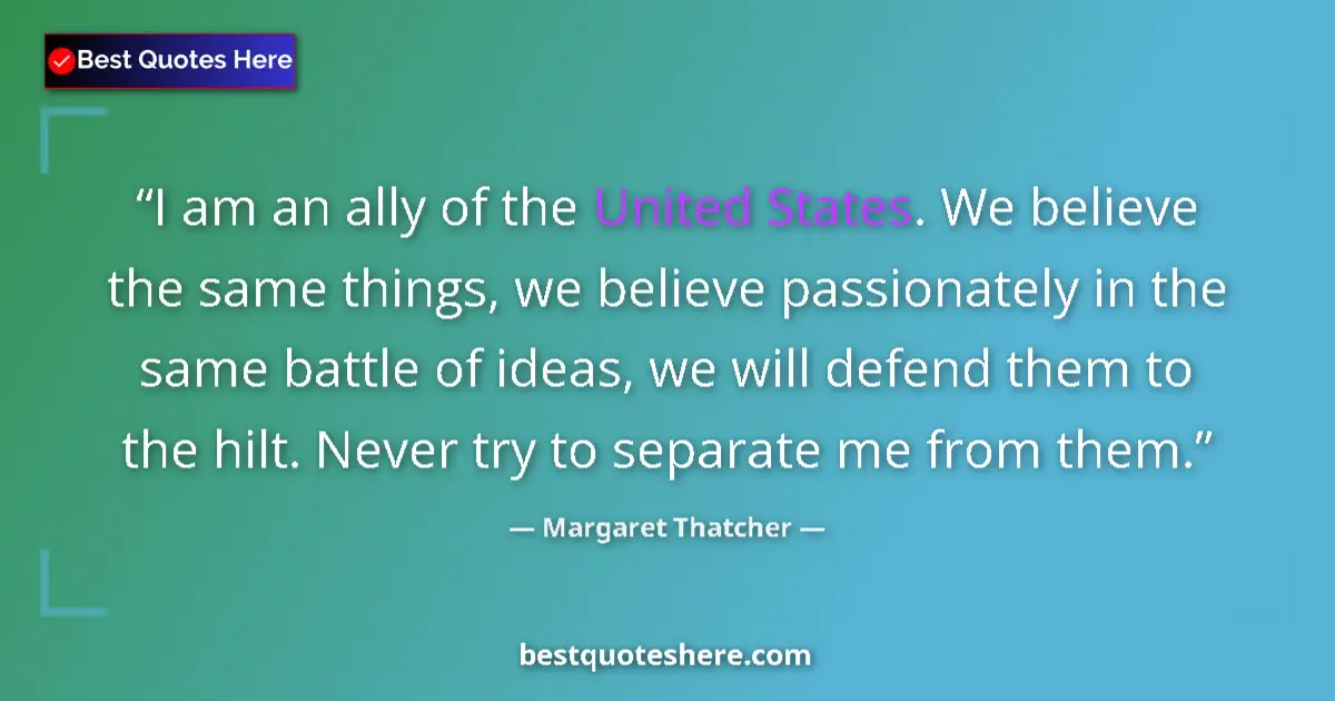 Quote by Margaret Thatcher: I am an ally of the United States. We believe the same things, we believe passionately in the same b...