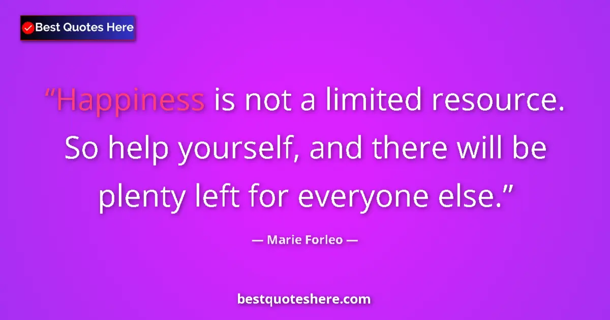 Quote by Marie Forleo: Happiness is not a limited resource. So help yourself, and there will be plenty left for everyone el...