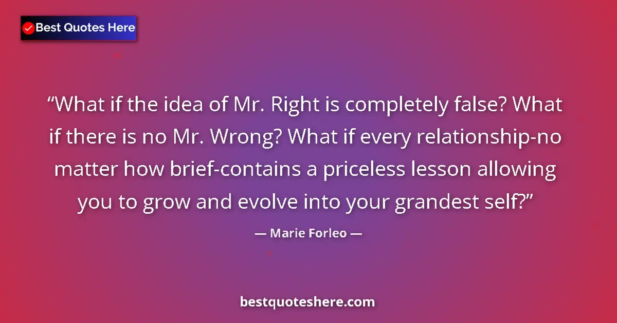 Quote by Marie Forleo: What if the idea of Mr. Right is completely false? What if there is no Mr. Wrong? What if every rela...