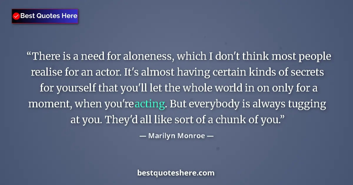 Quote by Marilyn Monroe: There is a need for aloneness, which I don't think most people realise for an actor. It's almost hav...