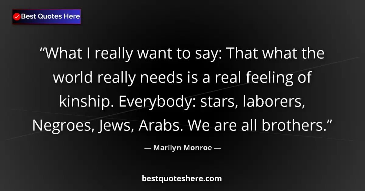 Quote by Marilyn Monroe: What I really want to say: That what the world really needs is a real feeling of kinship. Everybody:...