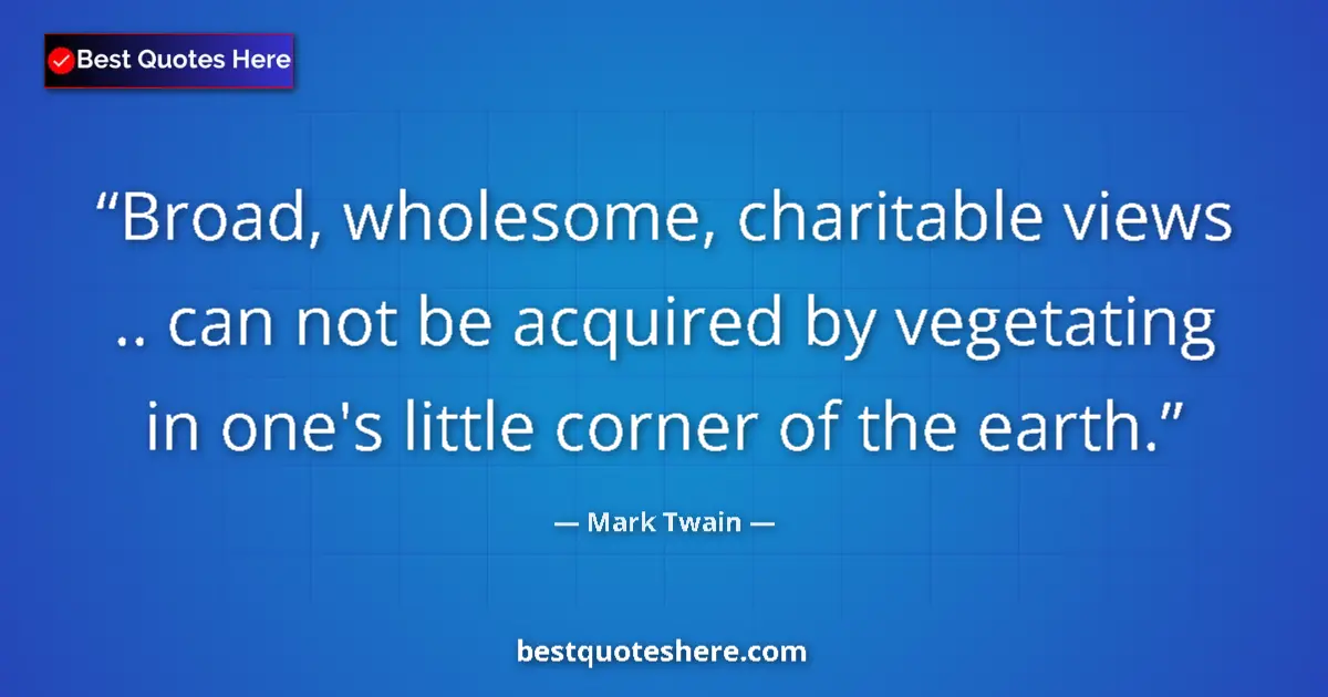 Quote by Mark Twain: Broad, wholesome, charitable views .. can not be acquired by vegetating in one's little corner of th...
