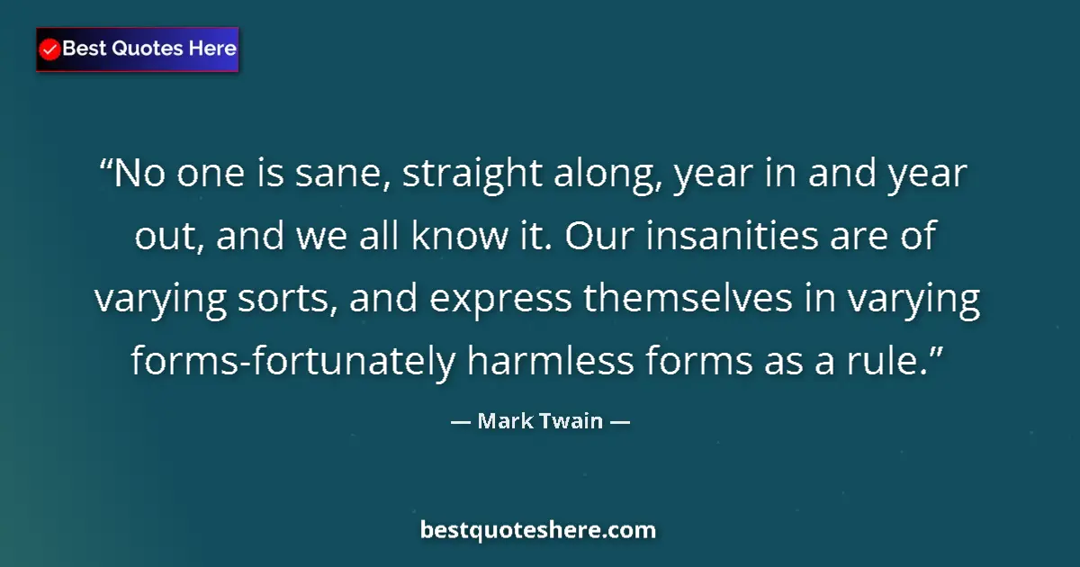 Quote by Mark Twain: No one is sane, straight along, year in and year out, and we all know it. Our insanities are of vary...