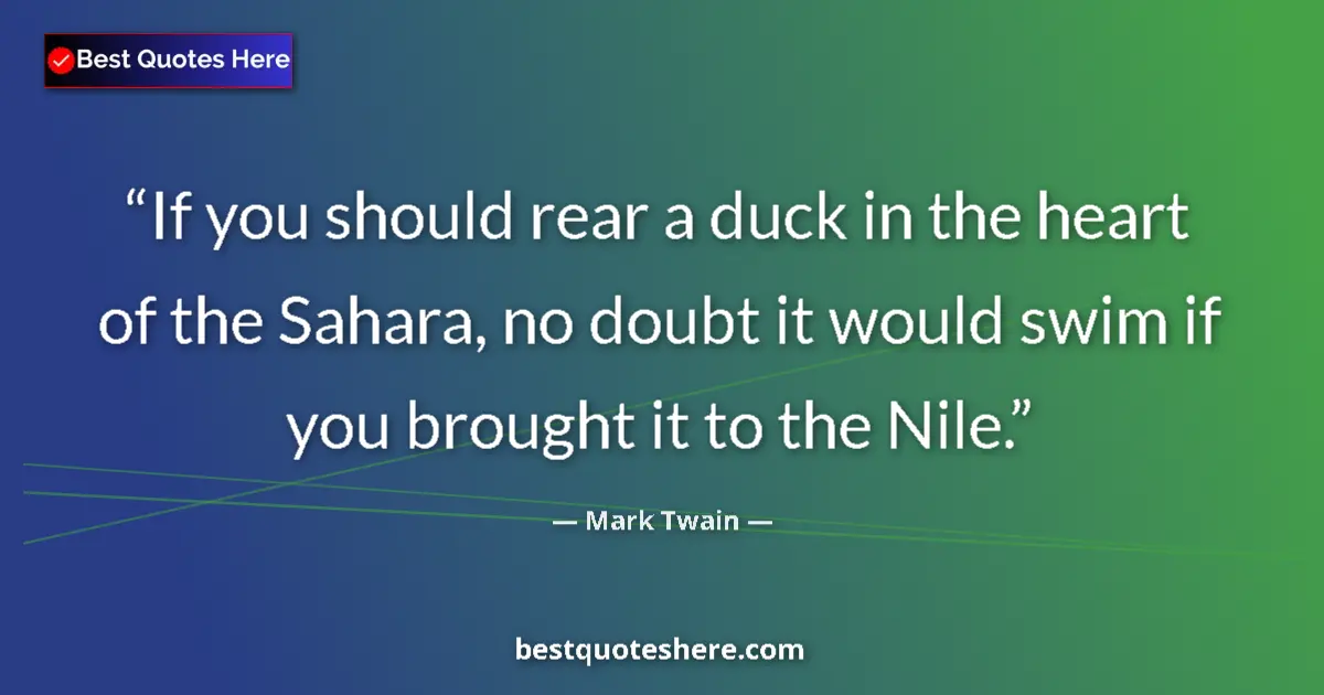 Image for the quote by Mark Twain: If you should rear a duck in the heart of the Sahara, no doubt it would swim if you brought it to th...