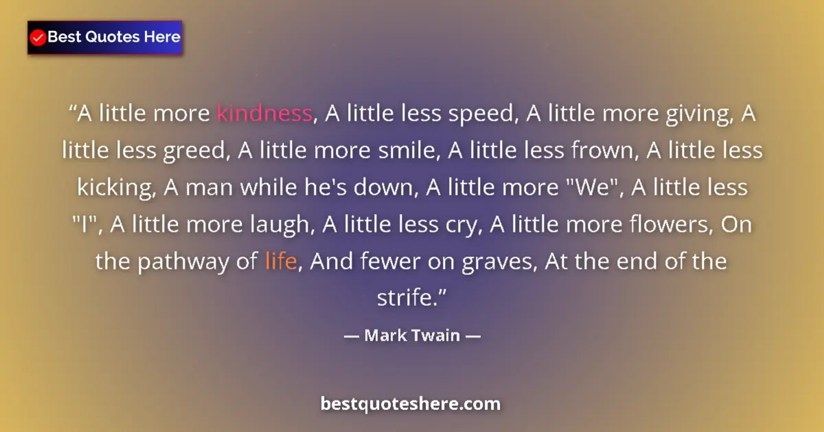 Quote by Mark Twain: A little more kindness, A little less speed, A little more giving, A little less greed, A little mor...