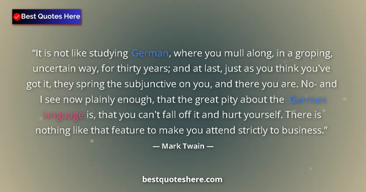 Image for the quote by Mark Twain: It is not like studying German, where you mull along, in a groping, uncertain way, for thirty years;...
