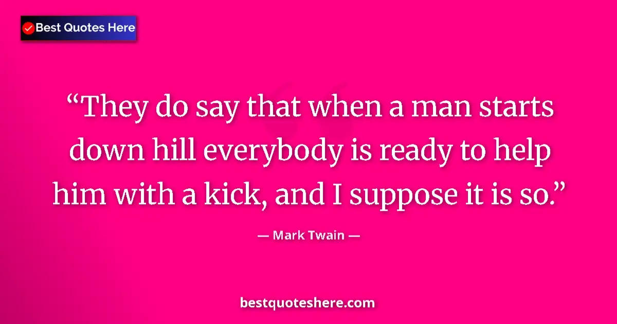 Quote by Mark Twain: They do say that when a man starts down hill everybody is ready to help him with a kick, and I suppo...