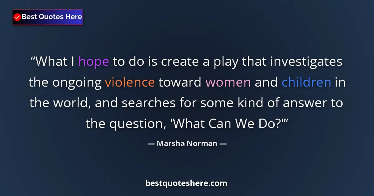 Quote by Marsha Norman: What I hope to do is create a play that investigates the ongoing violence toward women and children ...