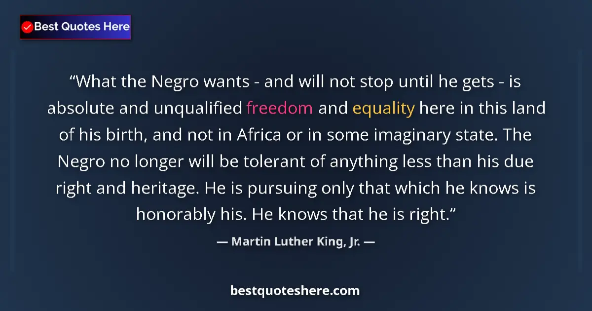 Quote by Martin Luther King, Jr.: What the Negro wants - and will not stop until he gets - is absolute and unqualified freedom and equ...