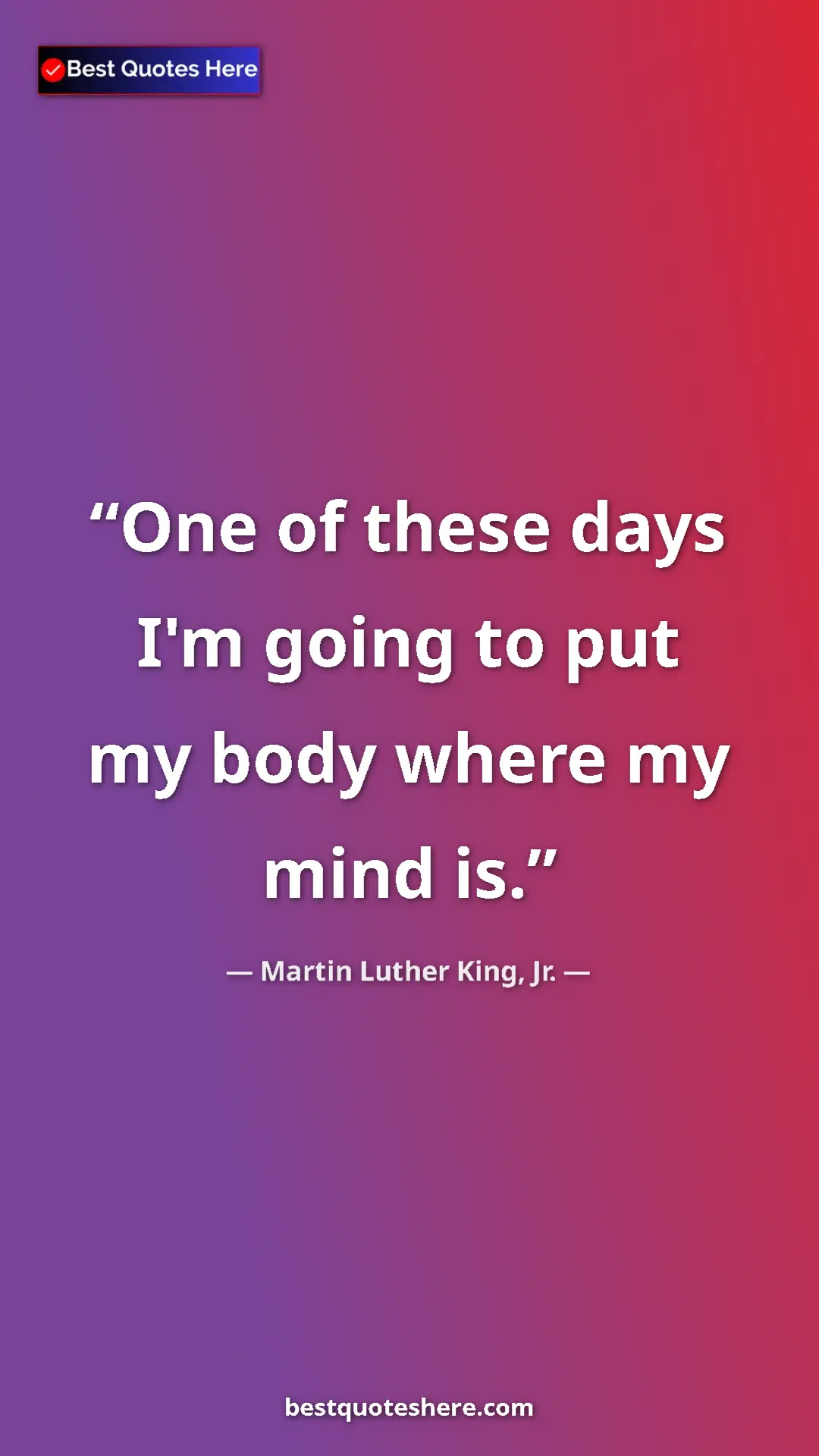 Martin Luther King, Jr. Quote Card: "One of these days I'm going to put my body where my mind is." Pinterest quote poster by Martin Luther King, Jr.: "One of these days I'm going to put my body where my mind is."
