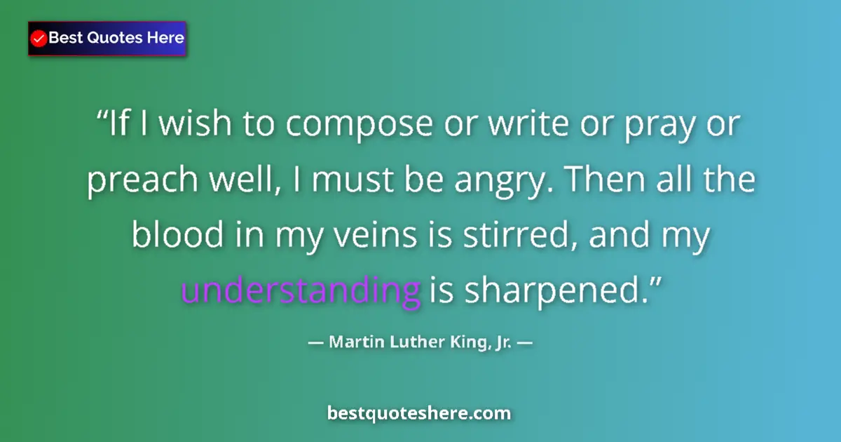 Quote by Martin Luther King, Jr.: If I wish to compose or write or pray or preach well, I must be angry. Then all the blood in my vein...