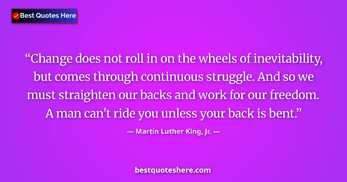 Image for the quote by Martin Luther King Jr: Change does not roll in on the wheels of inevitability, but comes through continuous struggle. And s...