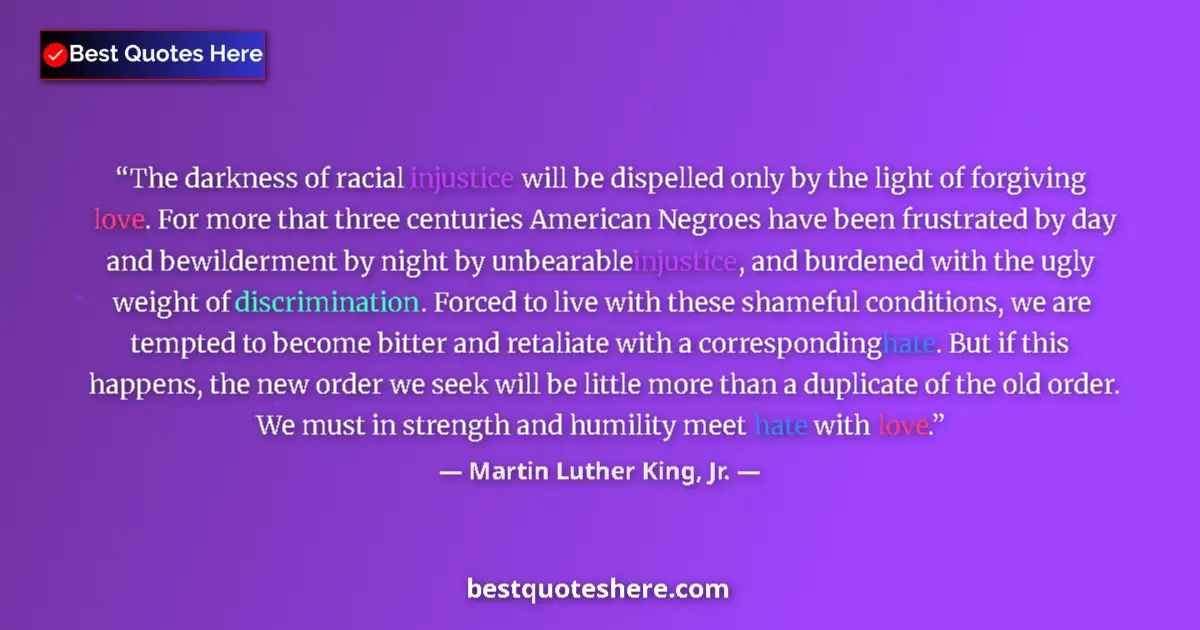 Quote by Martin Luther King, Jr.: The darkness of racial injustice will be dispelled only by the light of forgiving love. For more tha...