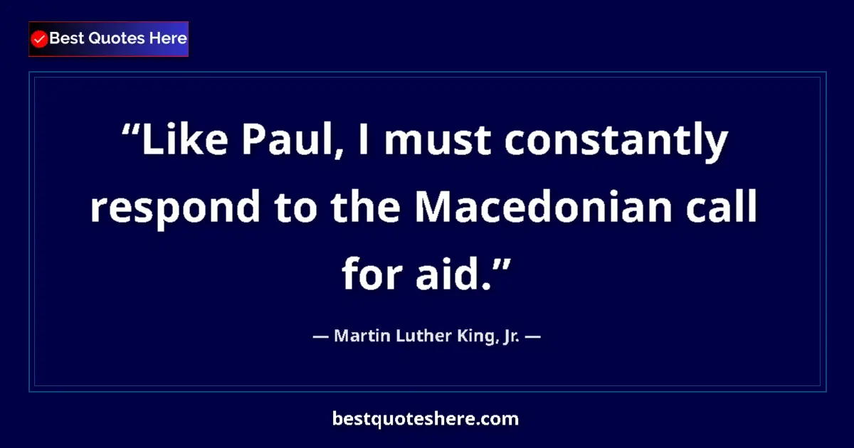 Martin Luther King, Jr. Quote: "Like Paul, I must constantly respond to the Macedonian call..." Martin Luther King, Jr. quote: "Like Paul, I must constantly respond to the Macedonian call..."
