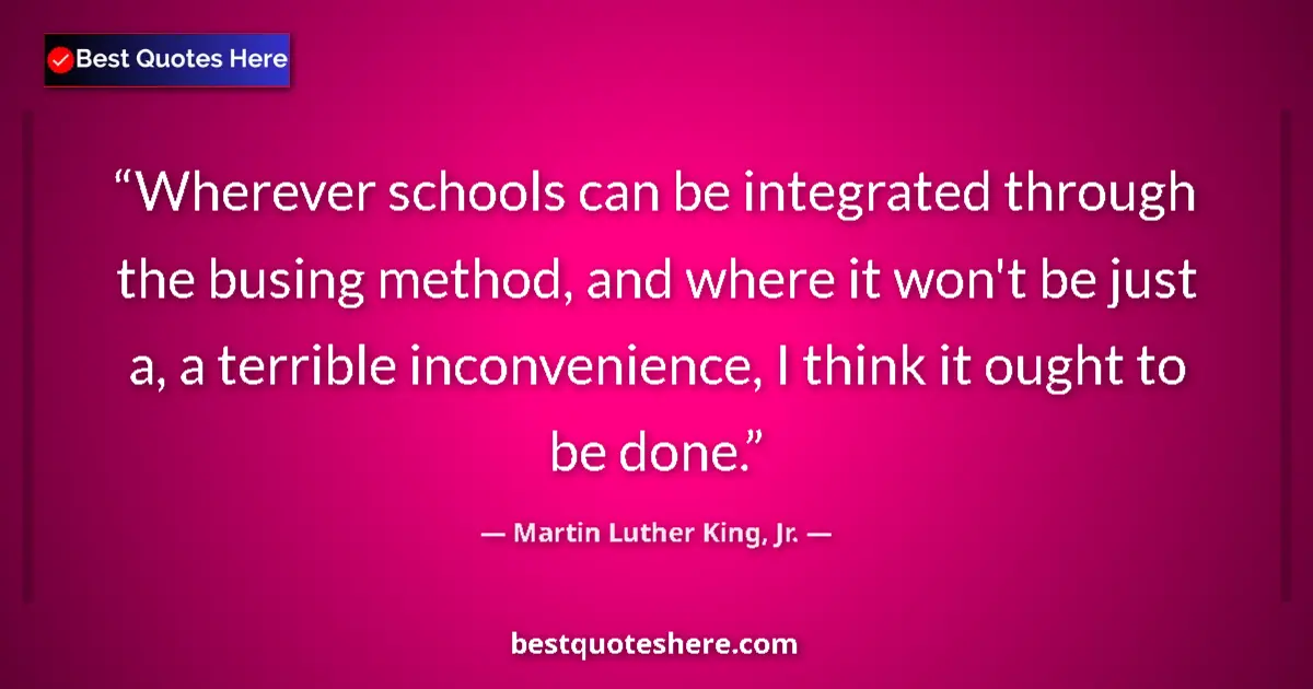 Quote by Martin Luther King, Jr.: Wherever schools can be integrated through the busing method, and where it won't be just a, a terrib...