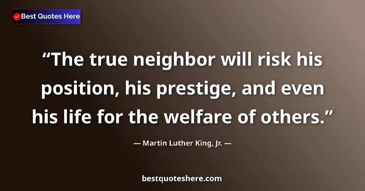 Image for the quote by Martin Luther King Jr: The true neighbor will risk his position, his prestige, and even his life for the welfare of others....