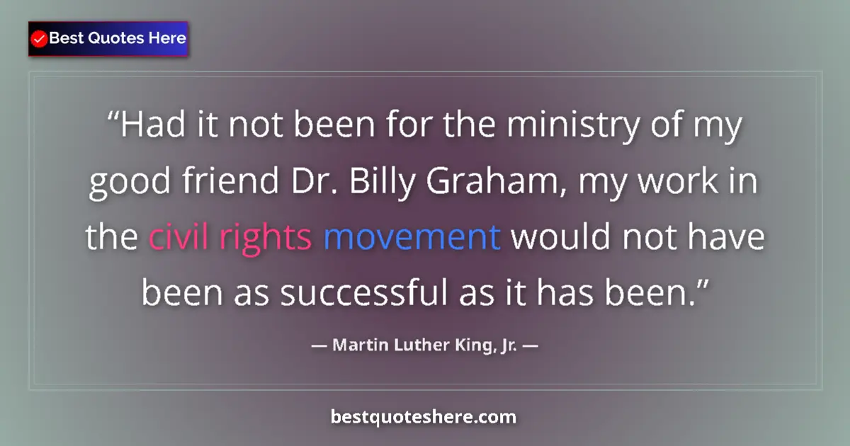 Quote by Martin Luther King, Jr.: Had it not been for the ministry of my good friend Dr. Billy Graham, my work in the civil rights mov...
