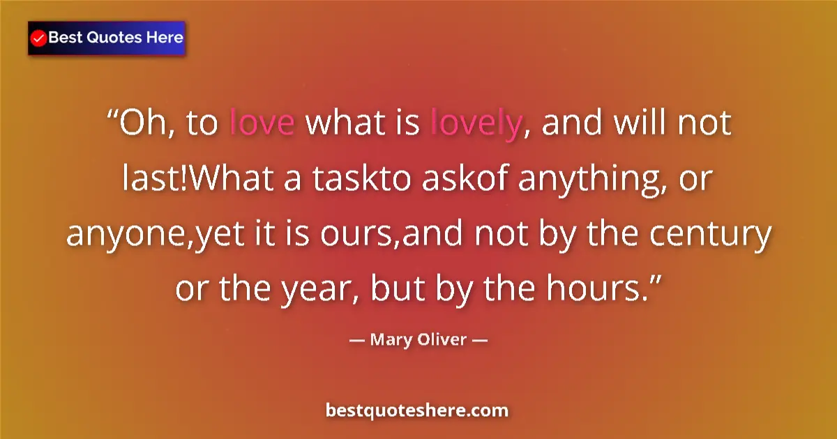 Quote by Mary Oliver: Oh, to love what is lovely, and will not last!What a taskto askof anything, or anyone,yet it is ours...