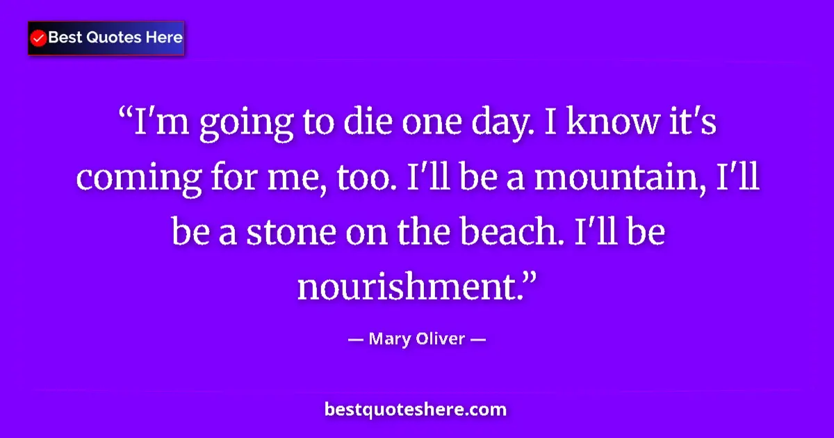 Quote by Mary Oliver: I'm going to die one day. I know it's coming for me, too. I'll be a mountain, I'll be a stone on the...
