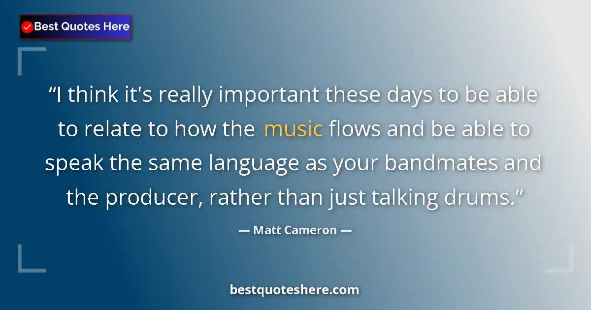Quote by Matt Cameron: I think it's really important these days to be able to relate to how the music flows and be able to ...