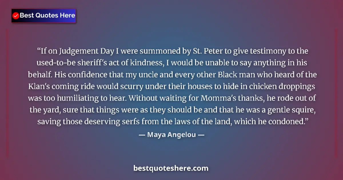 Quote by Maya Angelou: If on Judgement Day I were summoned by St. Peter to give testimony to the used-to-be sheriff's act o...