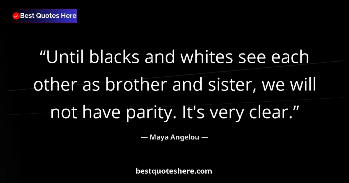Quote by Maya Angelou: Until blacks and whites see each other as brother and sister, we will not have parity. It's very cle...