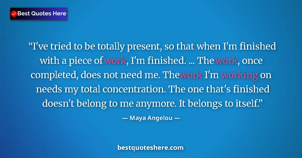 Quote by Maya Angelou: I've tried to be totally present, so that when I'm finished with a piece of work, I'm finished. ... ...