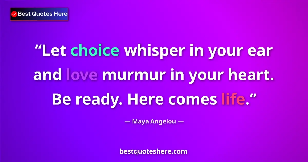 Quote by Maya Angelou: Let choice whisper in your ear and love murmur in your heart. Be ready. Here comes life....