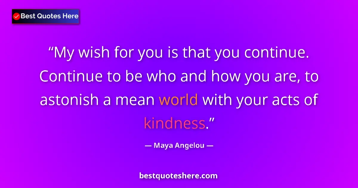 Quote by Maya Angelou: My wish for you is that you continue. Continue to be who and how you are, to astonish a mean world w...