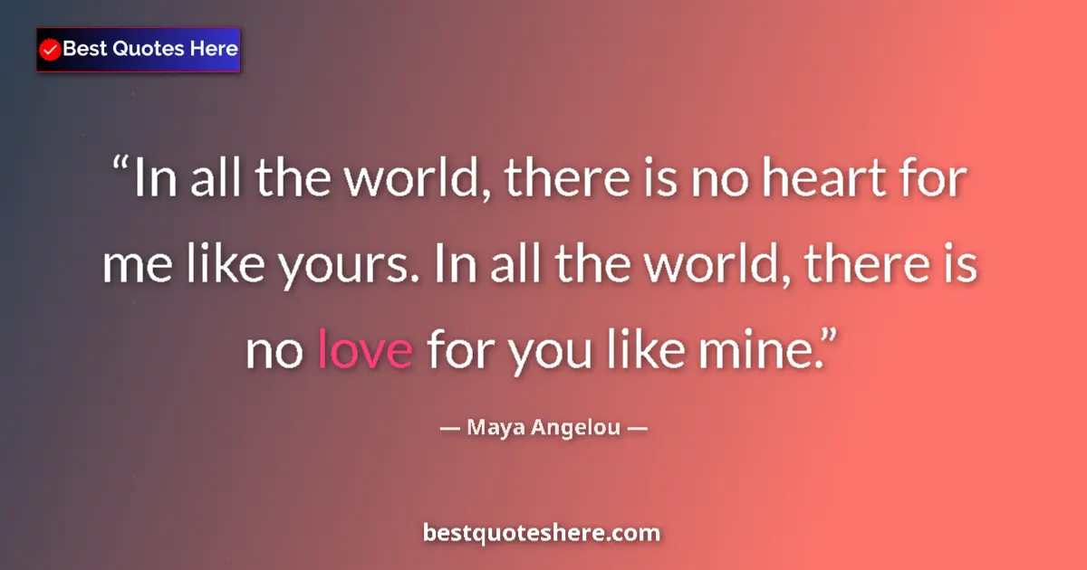 Quote by Maya Angelou: In all the world, there is no heart for me like yours. In all the world, there is no love for you li...