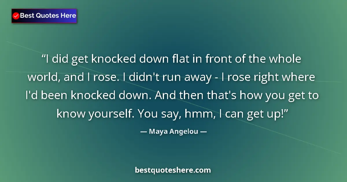 Quote by Maya Angelou: I did get knocked down flat in front of the whole world, and I rose. I didn't run away - I rose righ...