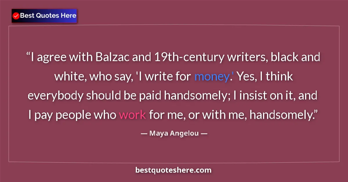 Quote by Maya Angelou: I agree with Balzac and 19th-century writers, black and white, who say, 'I write for money.' Yes, I ...